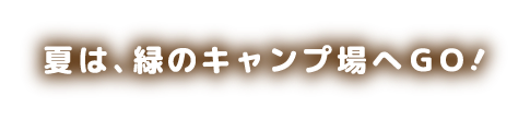 夏は、緑のキャンプ場へGO!